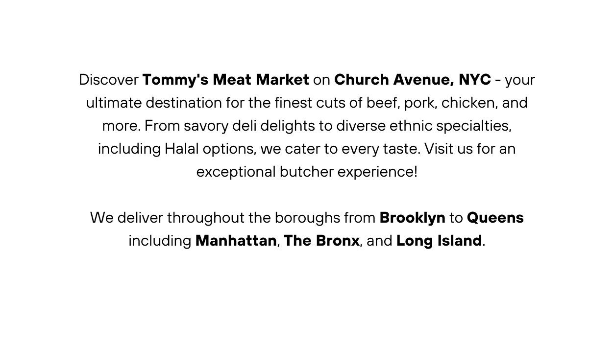 Discover Tommy s Meat Market on Church Avenue NYC your ultimate destination for the finest cuts of beef pork chicken and more From savory deli delights to diverse ethnic specialties including Halal options we cater to every taste Visit us for an exceptional butcher experience We deliver throughout the boroughs from Brooklyn to Queens including Manhattan The Bronx and Long Island